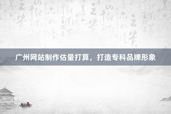 广州网站制作估量打算，打造专科品牌形象