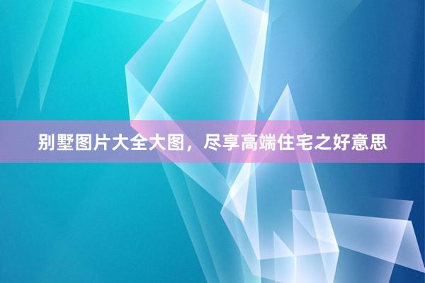 别墅图片大全大图，尽享高端住宅之好意思